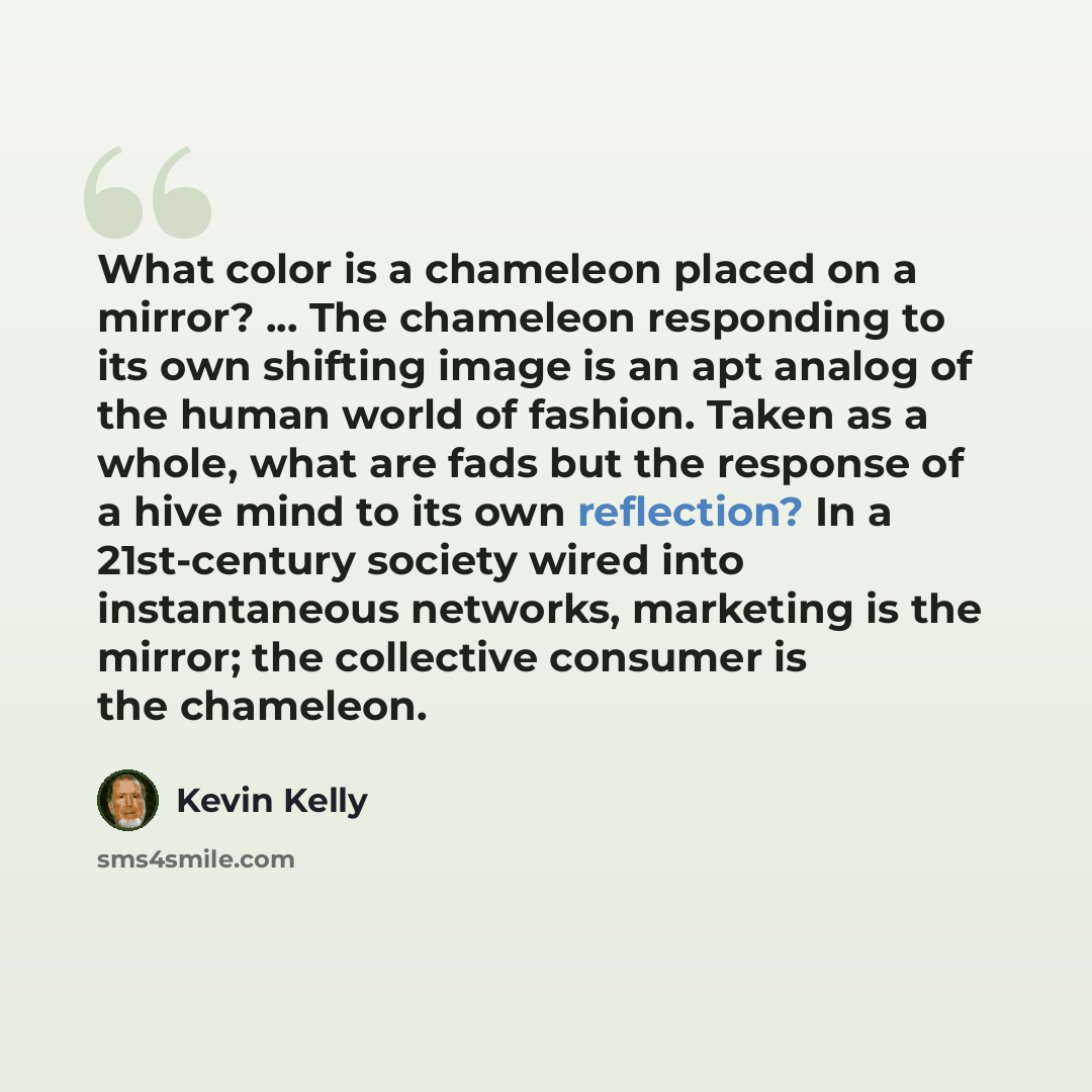 “What color is a chameleon placed on a mirror? ... The chameleon responding to its own shifting image is an apt analog of the human world of fashion. Taken as a whole, what are fads but the response of a hive mind to its own reflection? In a 21st-century society wired into instantaneous networks…” quote by Kevin Kelly