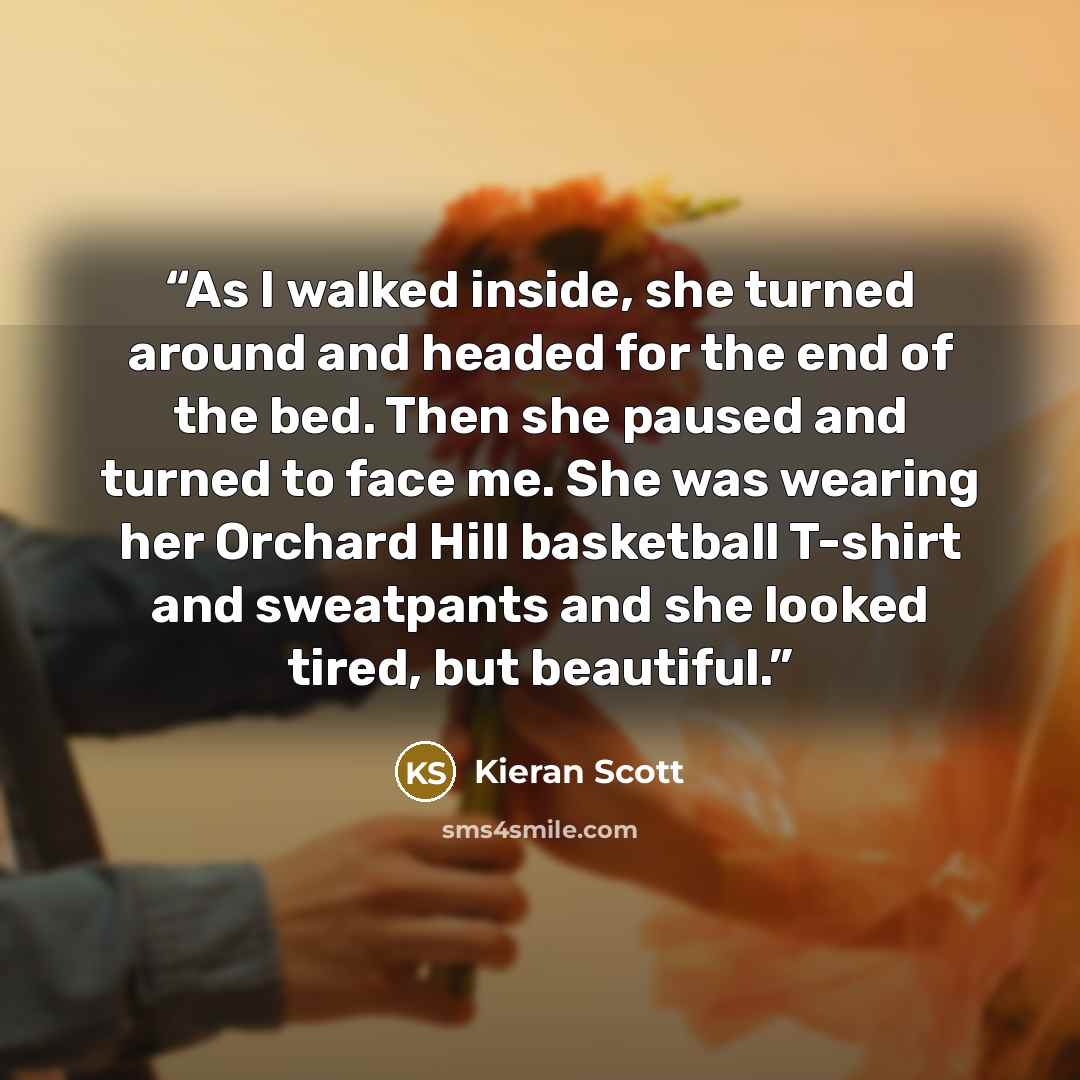 “As I walked inside, she turned around and headed for the end of the bed. Then she paused and turned to face me. She was wearing her Orchard Hill basketball T-shirt and sweatpants and she looked tired, but beautiful.” quote by Kieran Scott