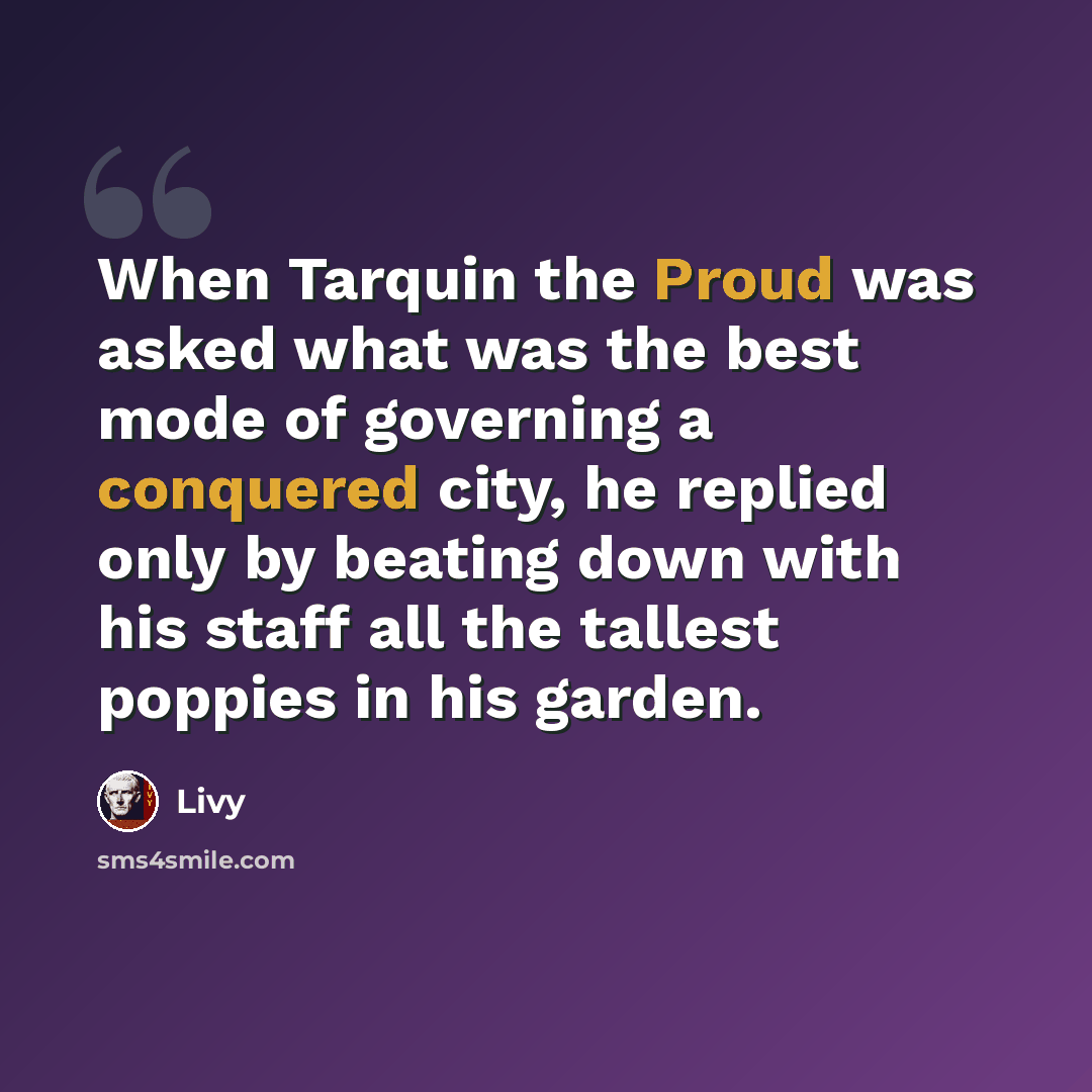 “When Tarquin the Proud was asked what was the best mode of governing a conquered city, he replied only by beating down with his staff all the tallest poppies in his garden.” quote by Livy