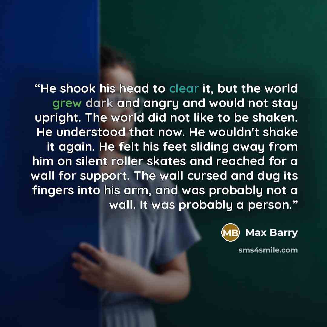 “He shook his head to clear it, but the world grew dark and angry and would not stay upright. The world did not like to be shaken. He understood that now. He wouldn't shake it again. He felt his feet sliding away from him on silent roller skates and reached for a wall for support. The wall cursed…” quote by Max Barry