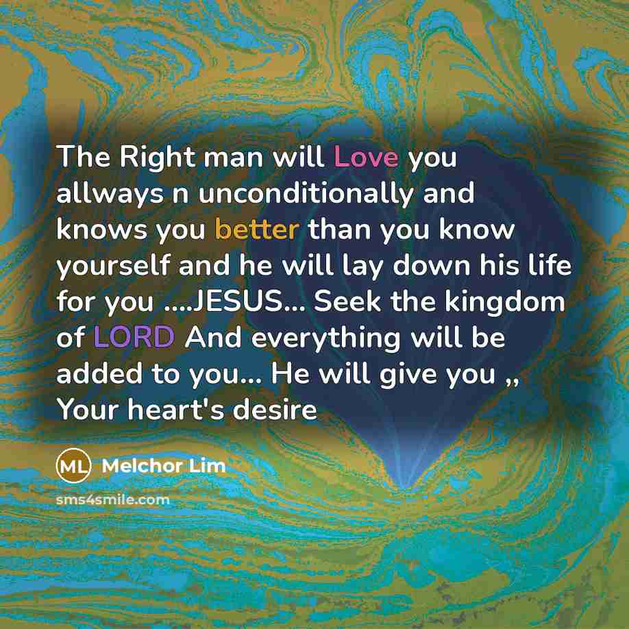 “The Right man will Love you allways n unconditionally and knows you better than you know yourself and he will lay down his life for you ….JESUS… Seek the kingdom of LORD And everything will be added to you... He will give you ,, Your heart's desire” quote by Melchor Lim