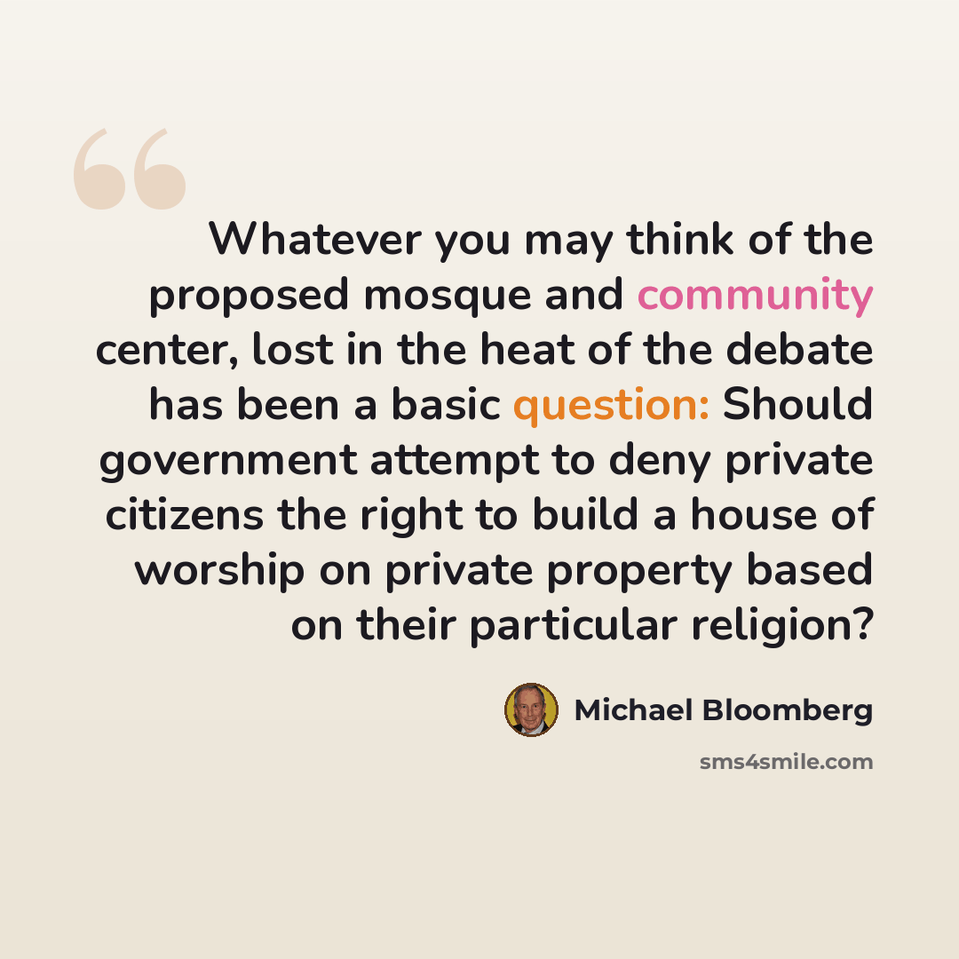 “Whatever you may think of the proposed mosque and community center, lost in the heat of the debate has been a basic question: Should government attempt to deny private citizens the right to build a house of worship on private property based on their particular religion?” quote by Michael Bloomberg