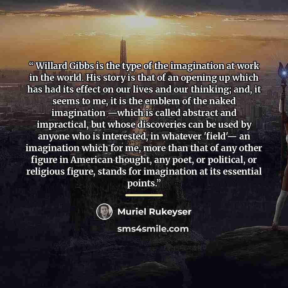 “Willard Gibbs is the type of the imagination at work in the world. His story is that of an opening up which has had its effect on our lives and our thinking; and, it seems to me, it is the emblem of the naked imagination —which is called abstract and impractical, but whose discoveries can be used…” quote by Muriel Rukeyser