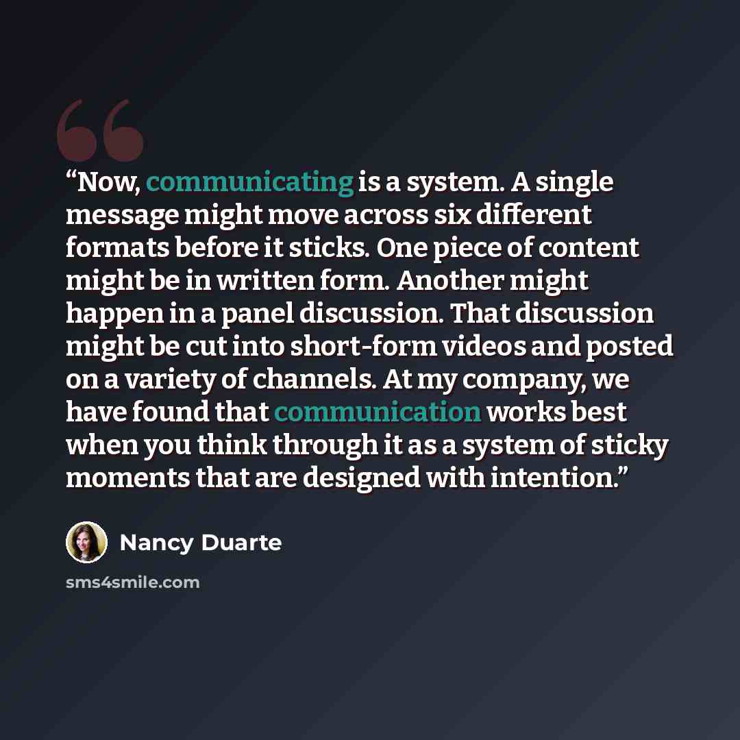 “Now, communicating is a system. A single message might move across six different formats before it sticks. One piece of content might be in written form. Another might happen in a panel discussion. That discussion might be cut into short-form videos and posted on a variety of channels. At my…” quote by Nancy Duarte