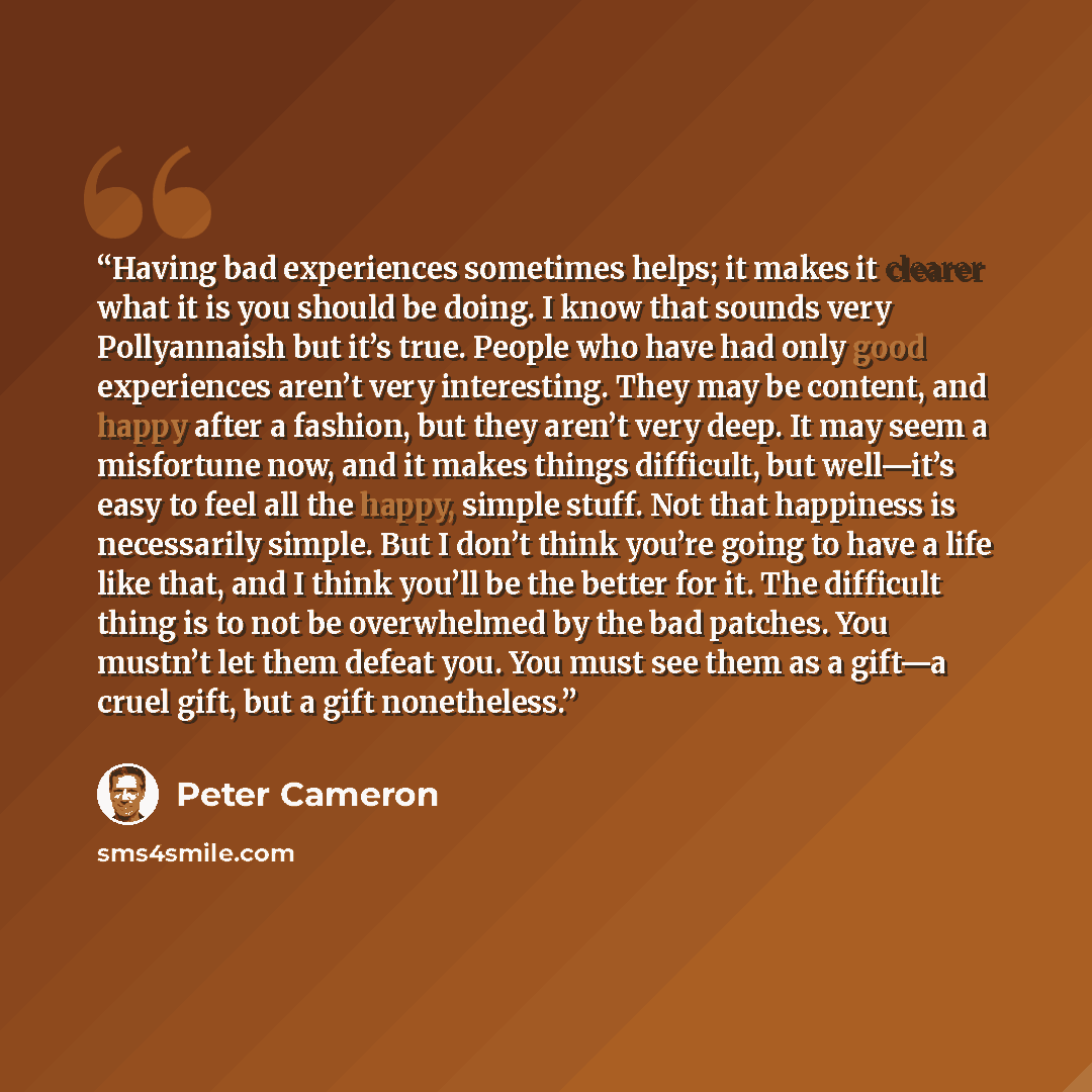 “Having bad experiences sometimes helps; it makes it clearer what it is you should be doing. I know that sounds very Pollyannaish but it’s true. People who have had only good experiences aren’t very interesting. They may be content, and happy after a fashion, but they aren’t very deep. It may seem…” quote by Peter Cameron
