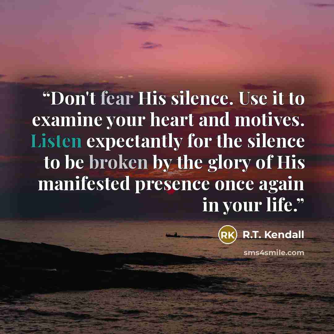 “Don't fear His silence. Use it to examine your heart and motives. Listen expectantly for the silence to be broken by the glory of His manifested presence once again in your life.” quote by R.T. Kendall