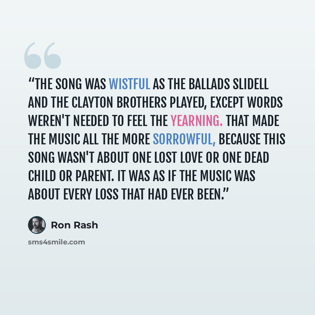 “The song was wistful as the ballads Slidell and the Clayton brothers played, except words weren't needed to feel the yearning. That made the music all the more sorrowful, because this song wasn't about one lost love or one dead child or parent. It was as if the music was about every loss that had…” quote by Ron Rash