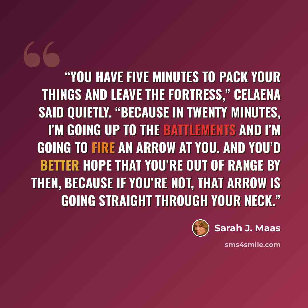 “You have five minutes to pack your things and leave the fortress,” Celaena said quietly. “Because in twenty minutes, I’m going up to the battlements and I’m going to fire an arrow at you. And you’d better hope that you’re out of range by then, because if you’re not, that arrow is going straight…” quote by Sarah J. Maas