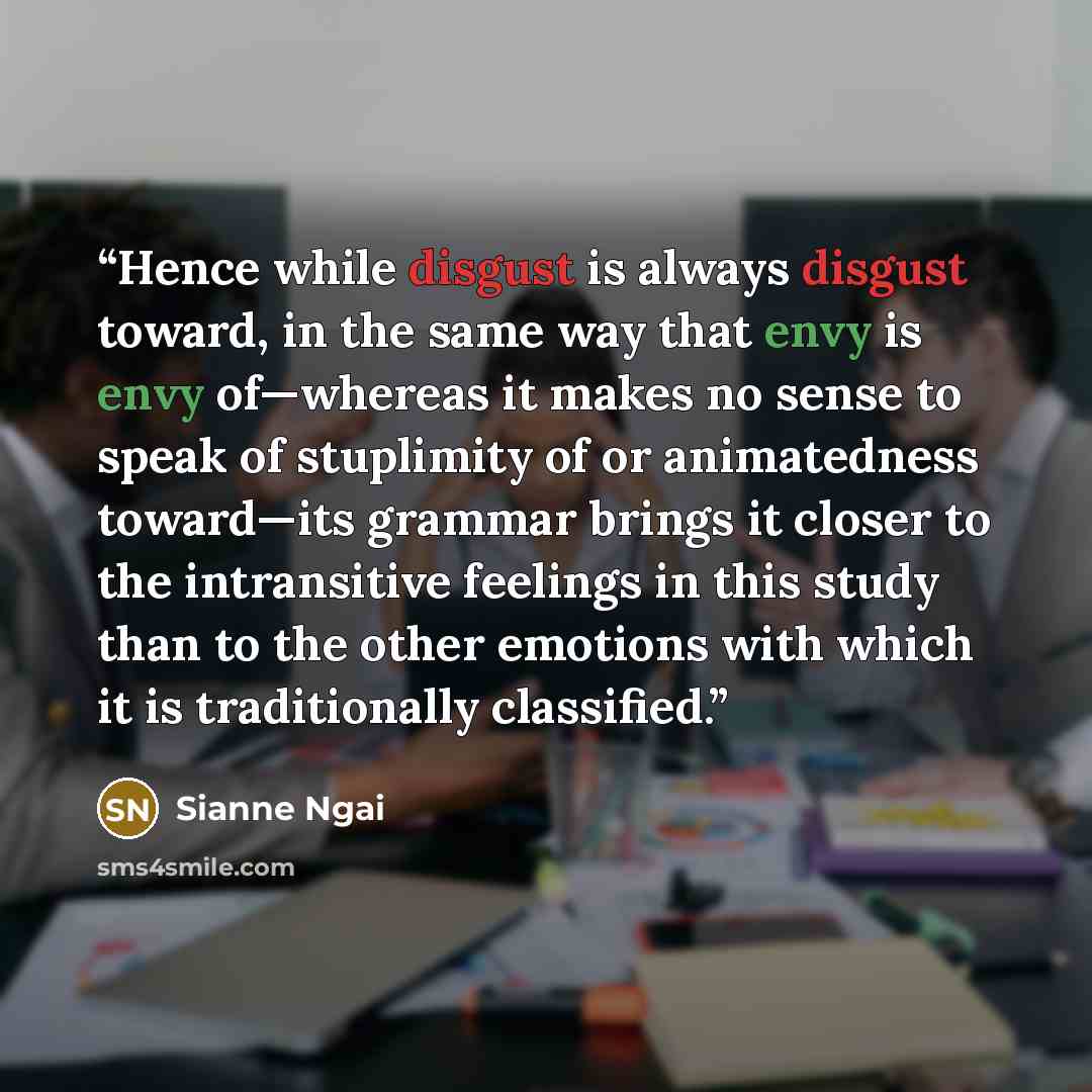 “Hence while disgust is always disgust toward, in the same way that envy is envy of—whereas it makes no sense to speak of stuplimity of or animatedness toward—its grammar brings it closer to the intransitive feelings in this study than to the other emotions with which it is traditionally classified.” quote by Sianne Ngai