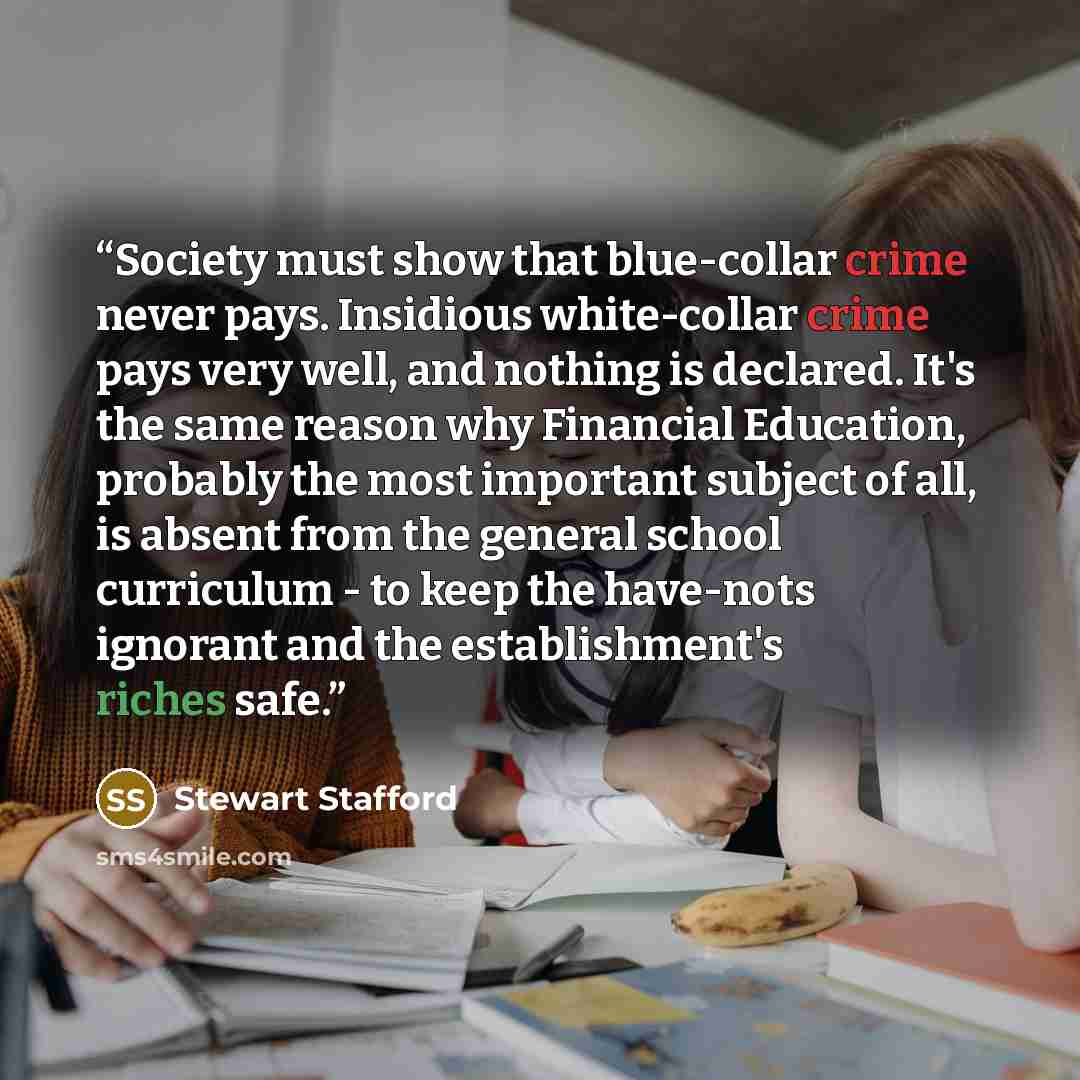 “Society must show that blue-collar crime never pays. Insidious white-collar crime pays very well, and nothing is declared. It's the same reason why Financial Education, probably the most important subject of all, is absent from the general school curriculum - to keep the have-nots ignorant and the…” quote by Stewart Stafford