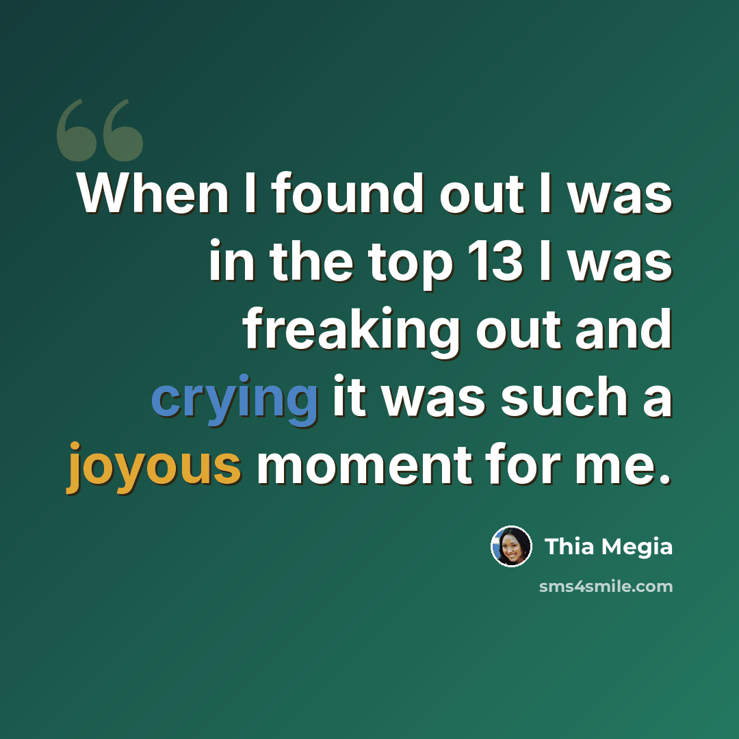 “When I found out I was in the top 13 I was freaking out and crying it was such a joyous moment for me.” quote by Thia Megia