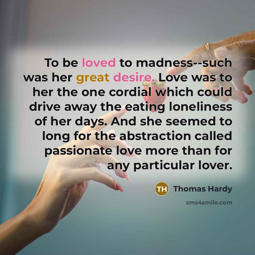 “To be loved to madness--such was her great desire. Love was to her the one cordial which could drive away the eating loneliness of her days. And she seemed to long for the abstraction called passionate love more than for any particular lover.” quote by Thomas Hardy