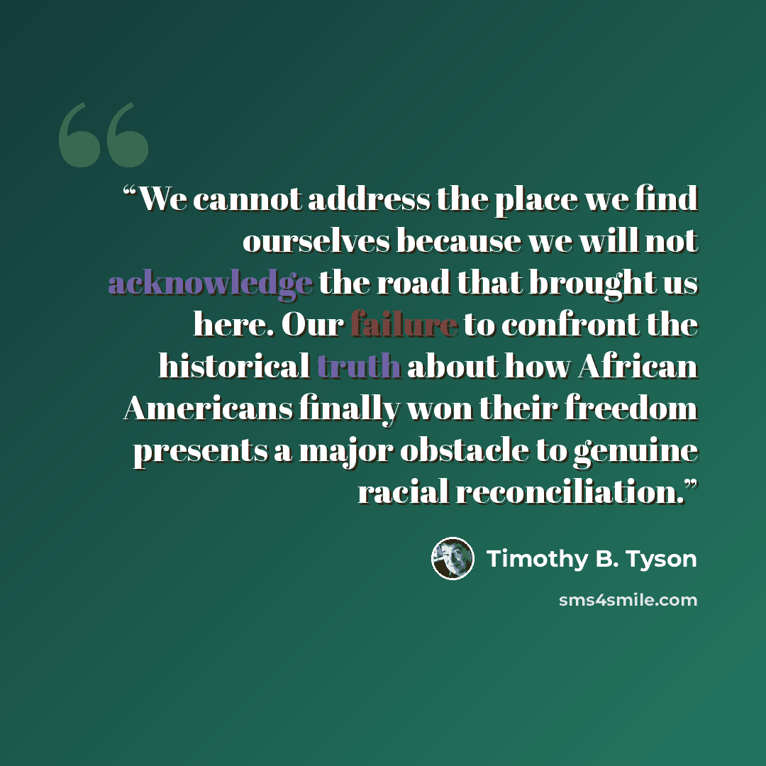 “We cannot address the place we find ourselves because we will not acknowledge the road that brought us here. Our failure to confront the historical truth about how African Americans finally won their freedom presents a major obstacle to genuine racial reconciliation.” quote by Timothy B. Tyson