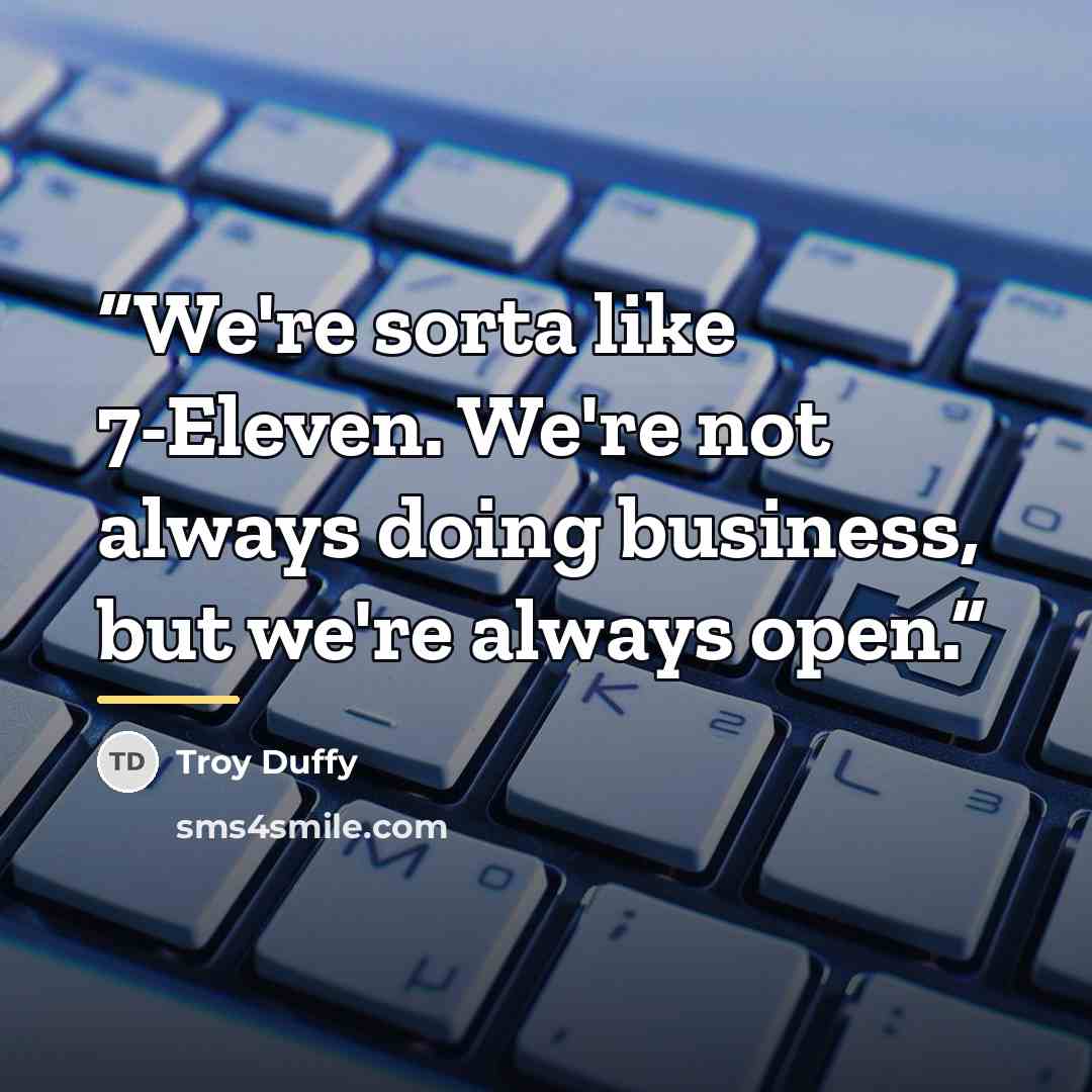 “We're sorta like 7-Eleven. We're not always doing business, but we're always open.” quote by Troy Duffy