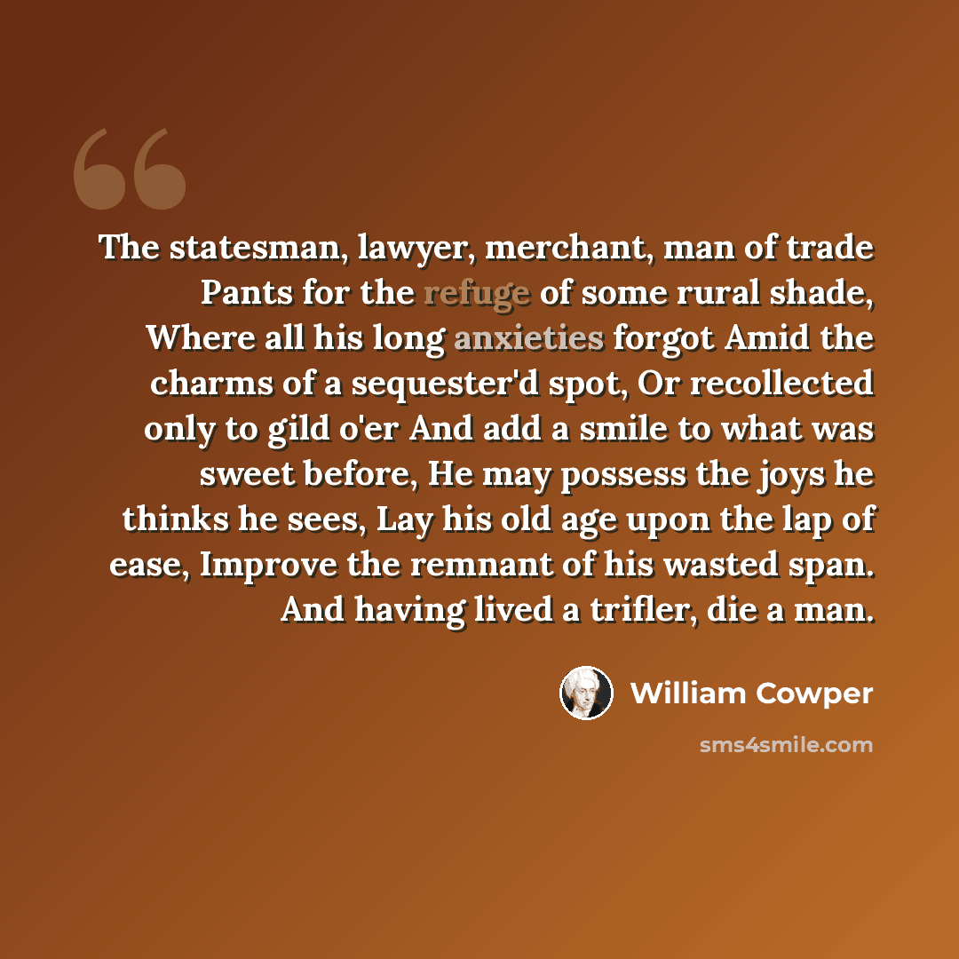“The statesman, lawyer, merchant, man of trade Pants for the refuge of some rural shade, Where all his long anxieties forgot Amid the charms of a sequester'd spot, Or recollected only to gild o'er And add a smile to what was sweet before, He may possess the joys he thinks he sees, Lay his old age…” quote by William Cowper