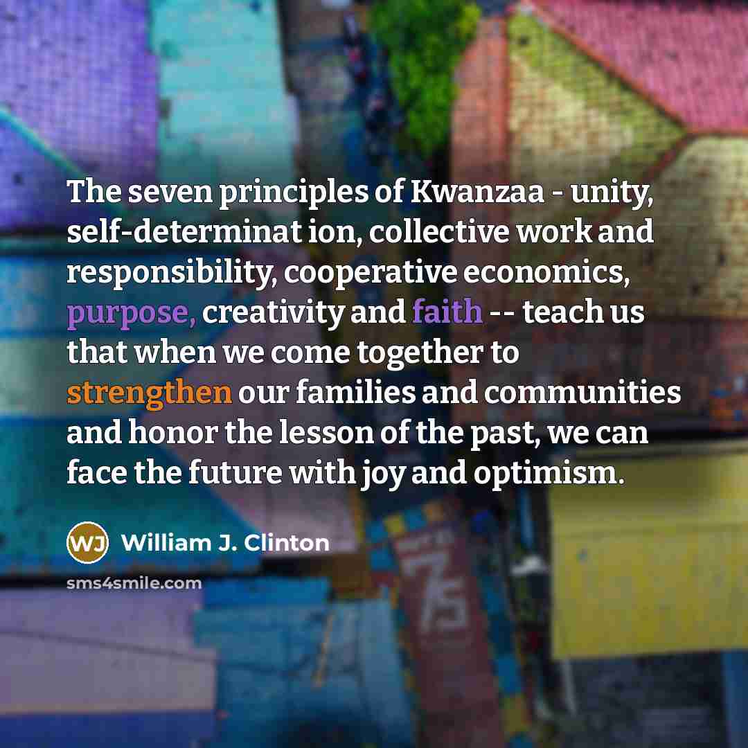 “The seven principles of Kwanzaa - unity, self-determinat ion, collective work and responsibility, cooperative economics, purpose, creativity and faith -- teach us that when we come together to strengthen our families and communities and honor the lesson of the past, we can face the future with joy…” quote by William J. Clinton