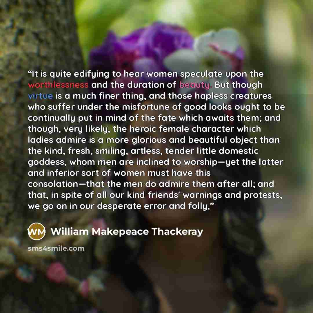 “It is quite edifying to hear women speculate upon the worthlessness and the duration of beauty. But though virtue is a much finer thing, and those hapless creatures who suffer under the misfortune of good looks ought to be continually put in mind of the fate which awaits them; and though, very…” quote by William Makepeace Thackeray