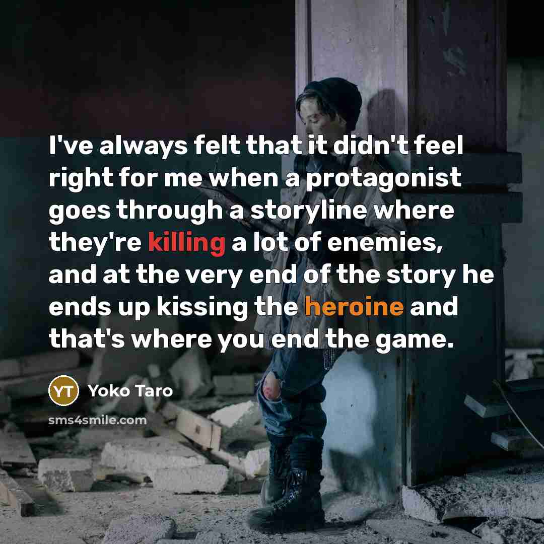 “I've always felt that it didn't feel right for me when a protagonist goes through a storyline where they're killing a lot of enemies, and at the very end of the story he ends up kissing the heroine and that's where you end the game.” quote by Yoko Taro
