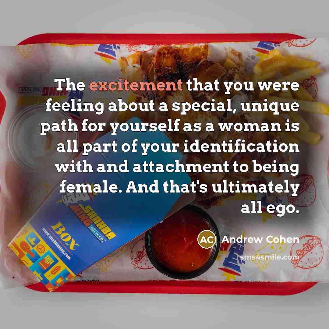 “The excitement that you were feeling about a special, unique path for yourself as a woman is all part of your identification with and attachment to being female. And that's ultimately all ego.” quote by Andrew Cohen