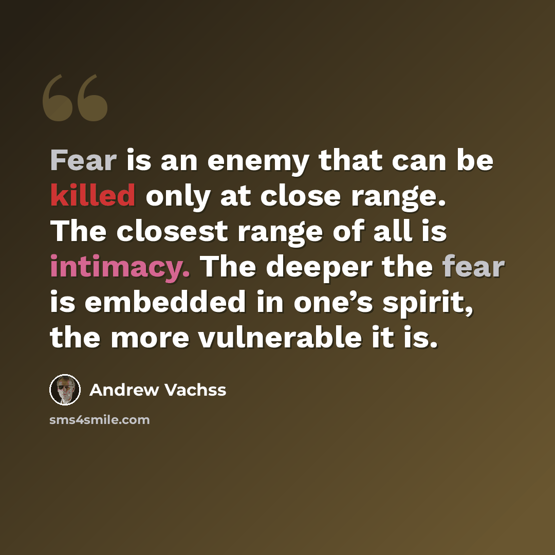 “Fear is an enemy that can be killed only at close range. The closest range of all is intimacy. The deeper the fear is embedded in one’s spirit, the more vulnerable it is.” quote by Andrew Vachss