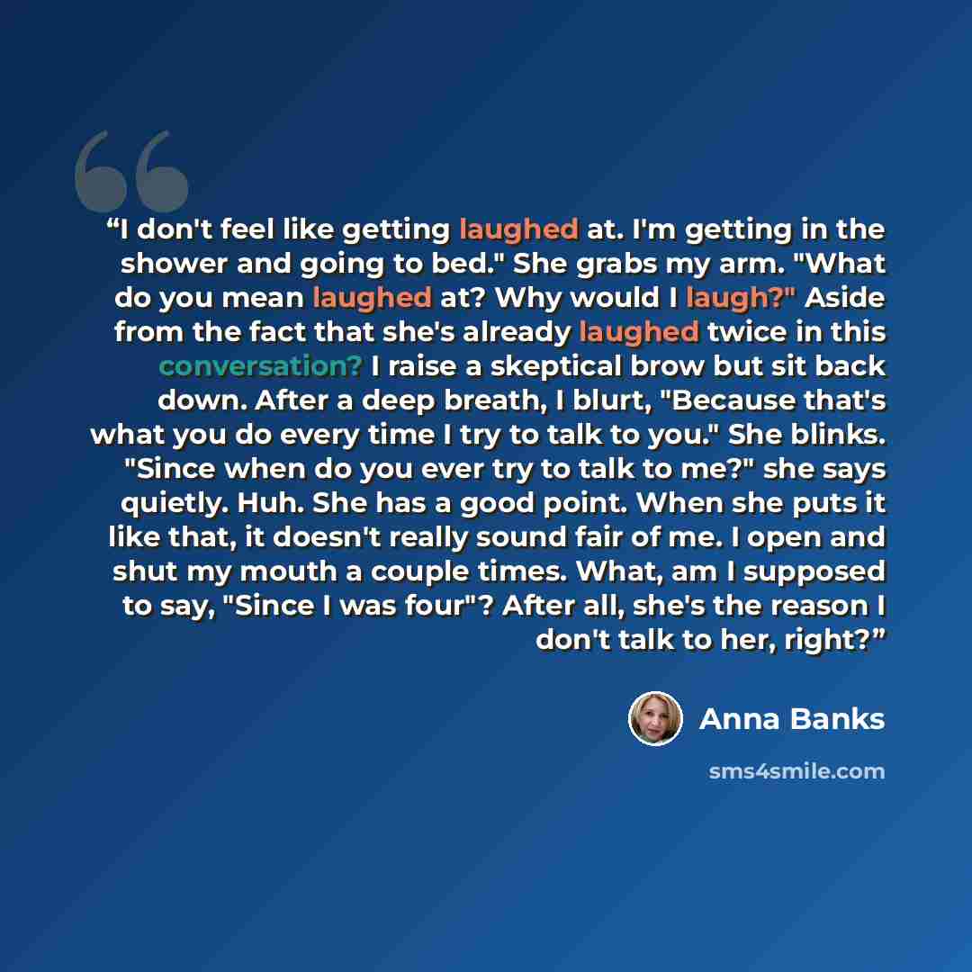 “I don't feel like getting laughed at. I'm getting in the shower and going to bed." She grabs my arm. "What do you mean laughed at? Why would I laugh?" Aside from the fact that she's already laughed twice in this conversation? I raise a skeptical brow but sit back down. After a deep breath, I…” quote by Anna Banks