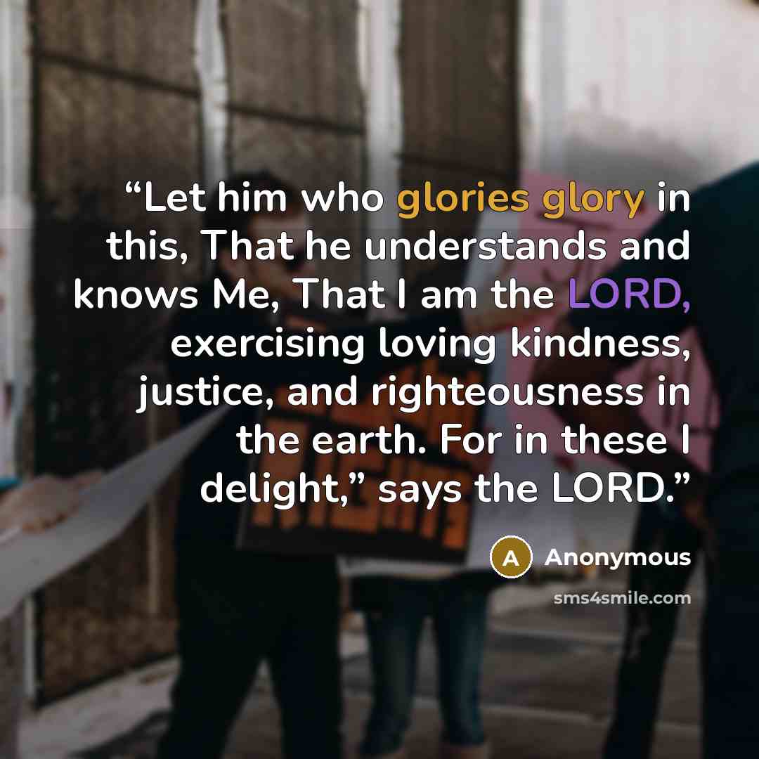 “Let him who glories glory in this, That he understands and knows Me, That I am the LORD, exercising loving kindness, justice, and righteousness in the earth. For in these I delight,” says the LORD.” quote by Anonymous