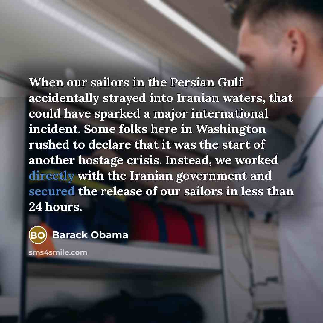“When our sailors in the Persian Gulf accidentally strayed into Iranian waters, that could have sparked a major international incident. Some folks here in Washington rushed to declare that it was the start of another hostage crisis. Instead, we worked directly with the Iranian government and…” quote by Barack Obama