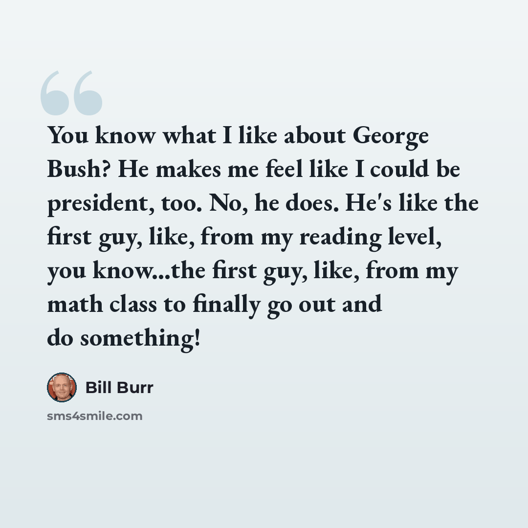 “You know what I like about George Bush? He makes me feel like I could be president, too. No, he does. He's like the first guy, like, from my reading level, you know...the first guy, like, from my math class to finally go out and do something!” quote by Bill Burr