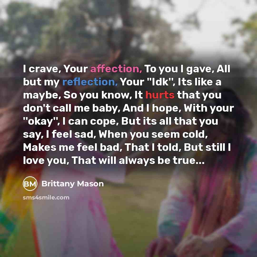 “I crave, Your affection, To you I gave, All but my reflection, Your ''Idk'', Its like a maybe, So you know, It hurts that you don't call me baby, And I hope, With your ''okay'', I can cope, But its all that you say, I feel sad, When you seem cold, Makes me feel bad, That I told, But still I love…” quote by Brittany Mason