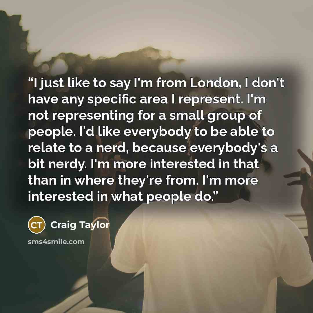 “I just like to say I'm from London, I don't have any specific area I represent. I'm not representing for a small group of people. I'd like everybody to be able to relate to a nerd, because everybody's a bit nerdy. I'm more interested in that than in where they're from. I'm more interested in what…” quote by Craig Taylor