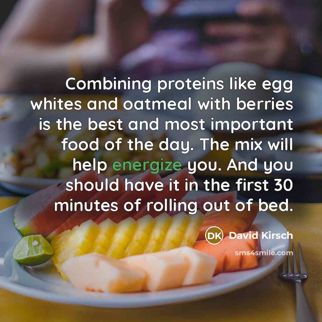“Combining proteins like egg whites and oatmeal with berries is the best and most important food of the day. The mix will help energize you. And you should have it in the first 30 minutes of rolling out of bed.” quote by David Kirsch