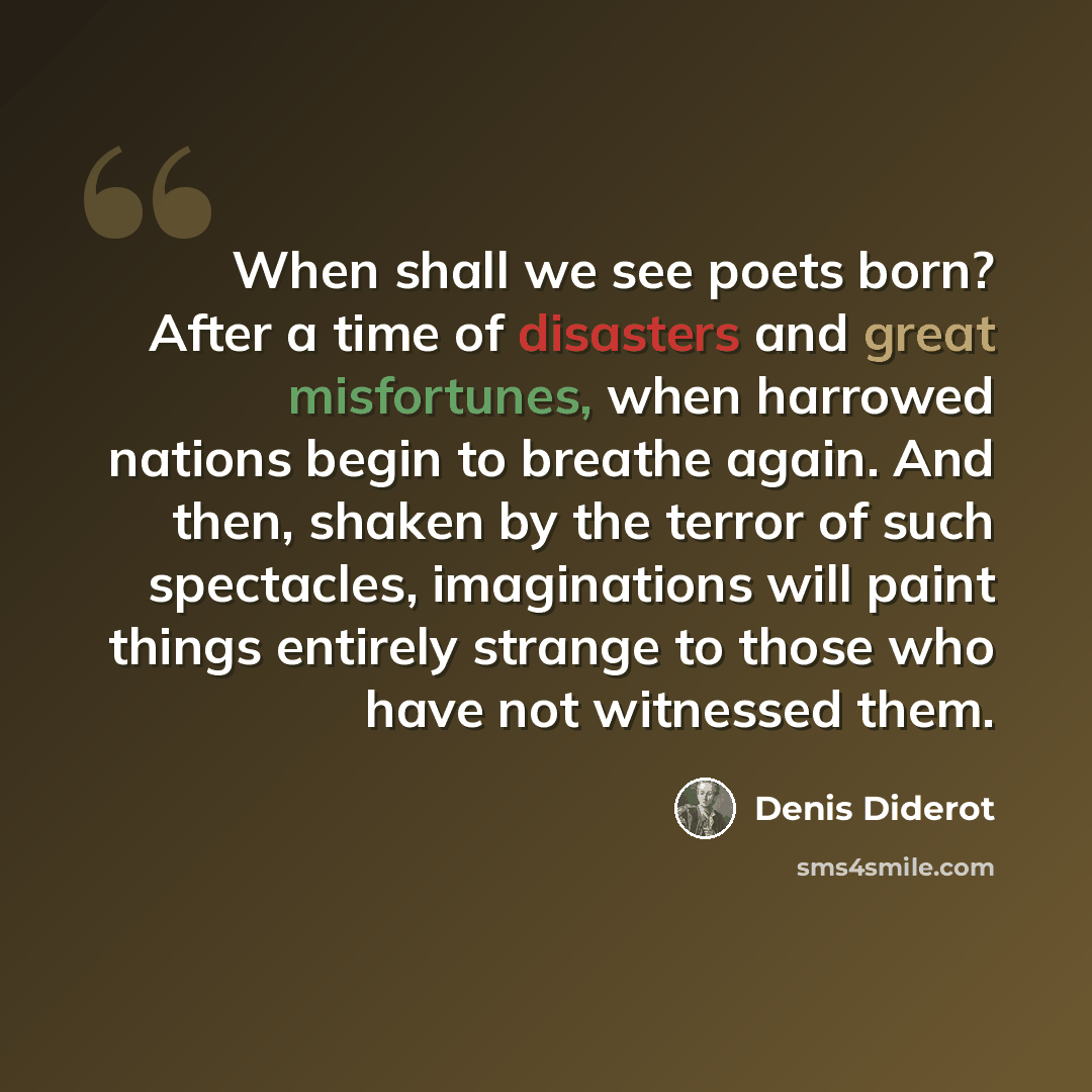 “When shall we see poets born? After a time of disasters and great misfortunes, when harrowed nations begin to breathe again. And then, shaken by the terror of such spectacles, imaginations will paint things entirely strange to those who have not witnessed them.” quote by Denis Diderot