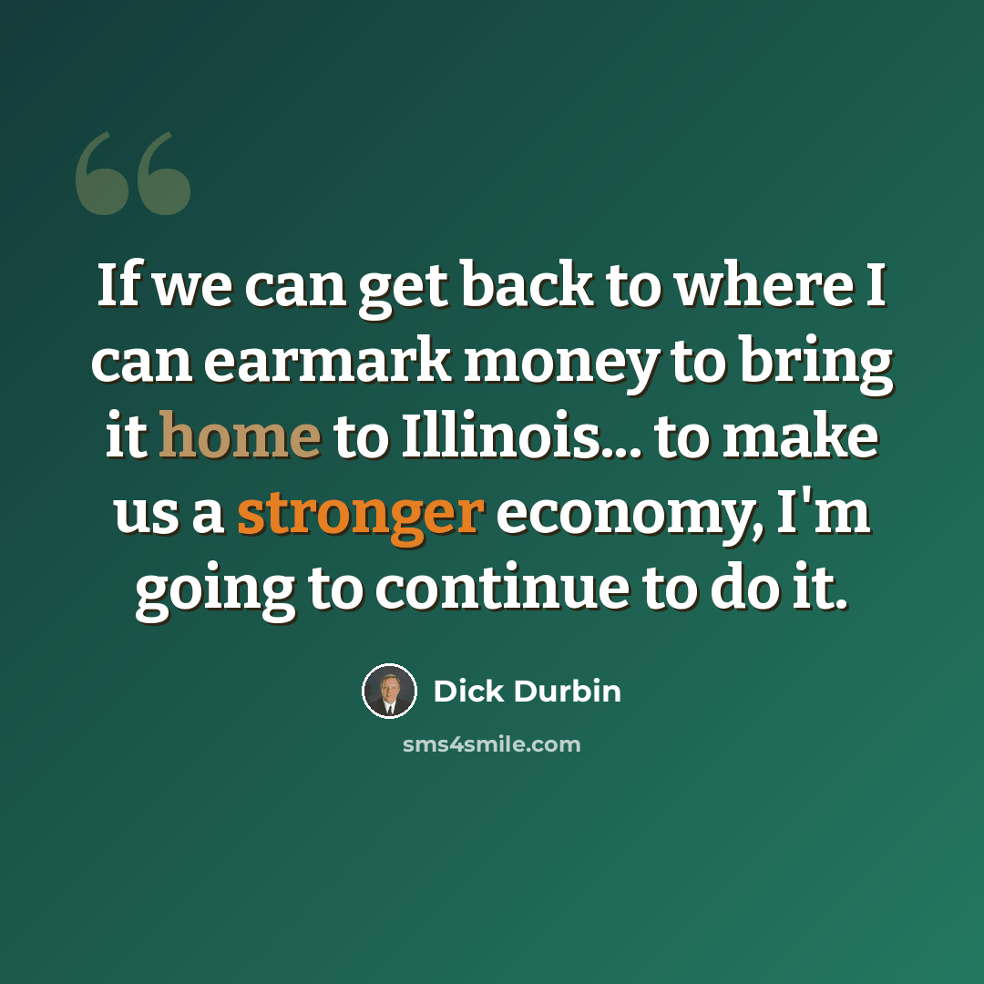 “If we can get back to where I can earmark money to bring it home to Illinois... to make us a stronger economy, I'm going to continue to do it.” quote by Dick Durbin