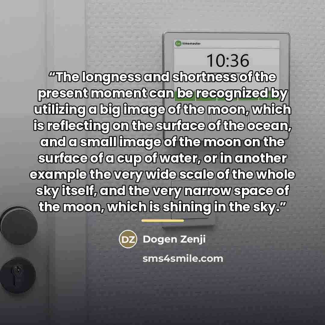 “The longness and shortness of the present moment can be recognized by utilizing a big image of the moon, which is reflecting on the surface of the ocean, and a small image of the moon on the surface of a cup of water, or in another example the very wide scale of the whole sky itself, and the very…” quote by Dogen Zenji