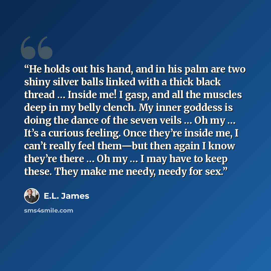“He holds out his hand, and in his palm are two shiny silver balls linked with a thick black thread … Inside me! I gasp, and all the muscles deep in my belly clench. My inner goddess is doing the dance of the seven veils … Oh my … It’s a curious feeling. Once they’re inside me, I can’t really feel…” quote by E.L. James
