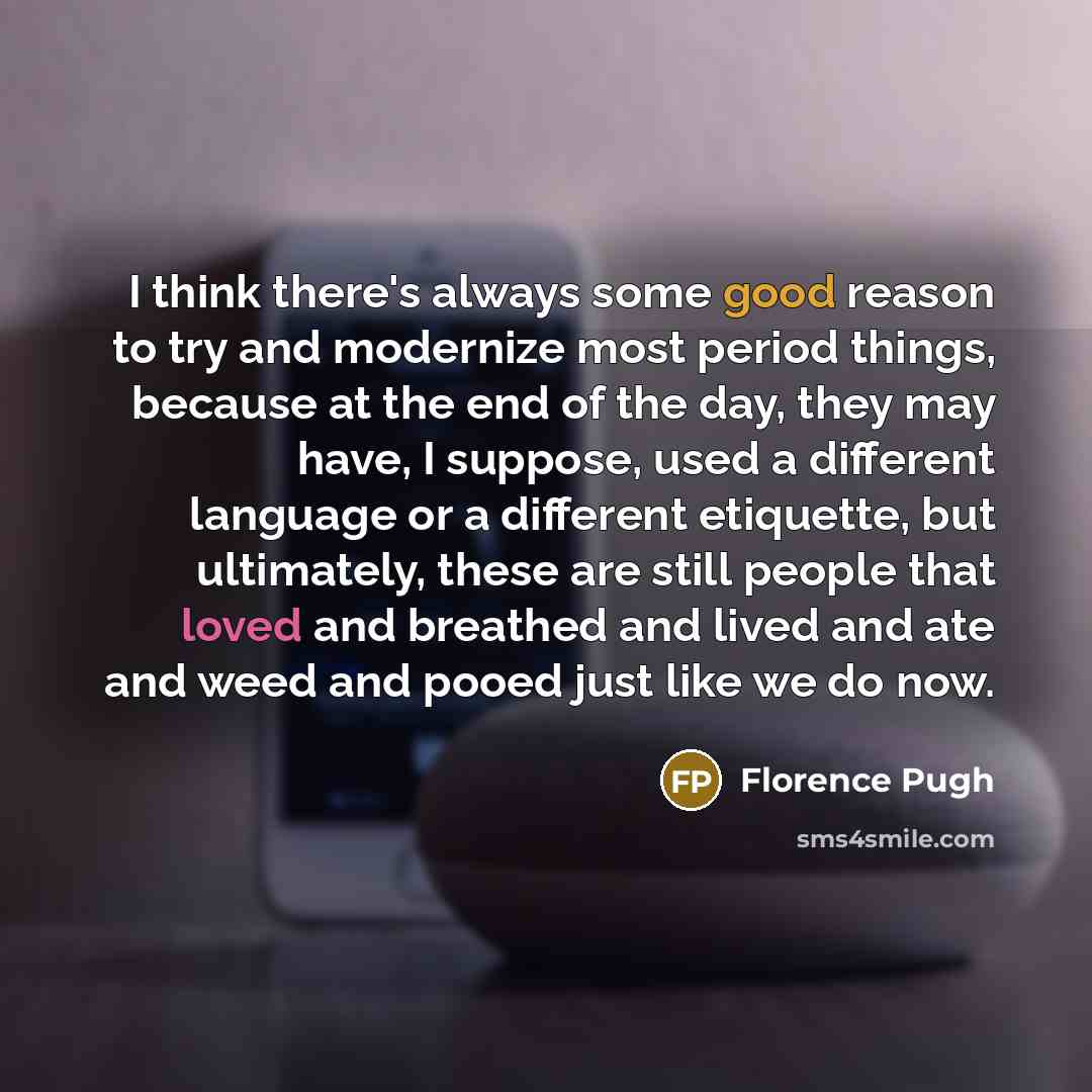 “I think there's always some good reason to try and modernize most period things, because at the end of the day, they may have, I suppose, used a different language or a different etiquette, but ultimately, these are still people that loved and breathed and lived and ate and weed and pooed just…” quote by Florence Pugh