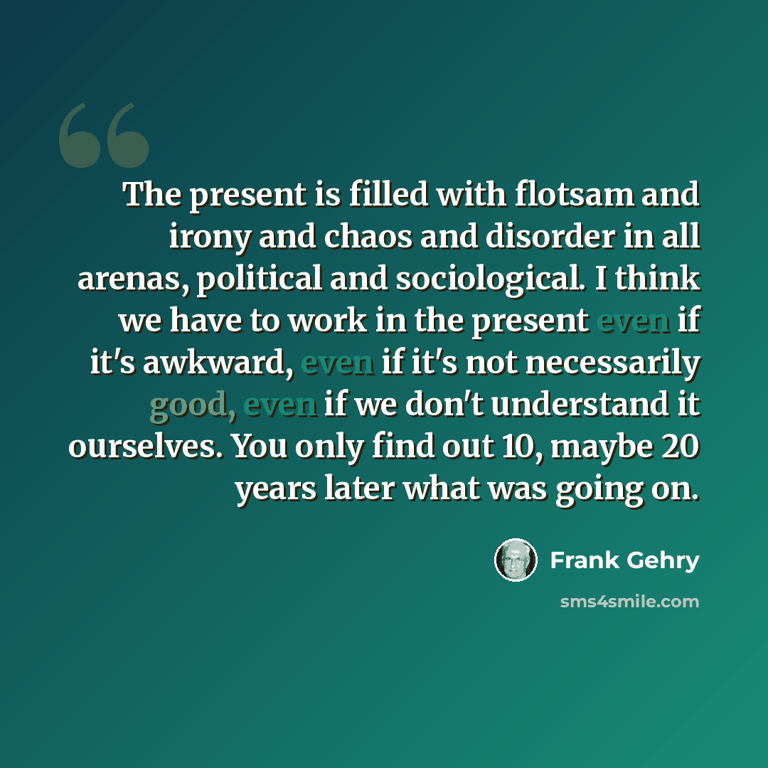 “The present is filled with flotsam and irony and chaos and disorder in all arenas, political and sociological. I think we have to work in the present even if it's awkward, even if it's not necessarily good, even if we don't understand it ourselves. You only find out 10, maybe 20 years later what…” quote by Frank Gehry