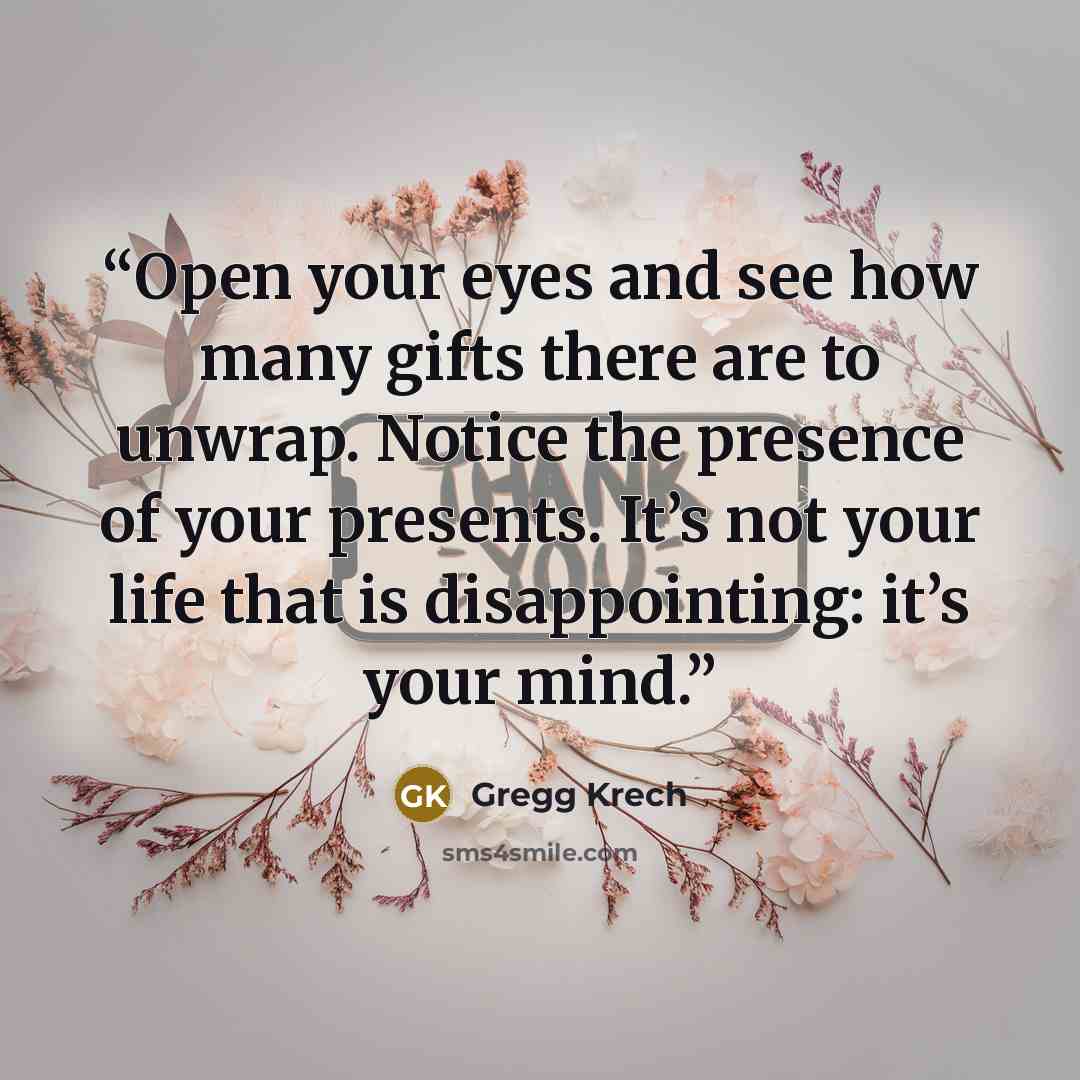 “Open your eyes and see how many gifts there are to unwrap. Notice the presence of your presents. It’s not your life that is disappointing: it’s your mind.” quote by Gregg Krech