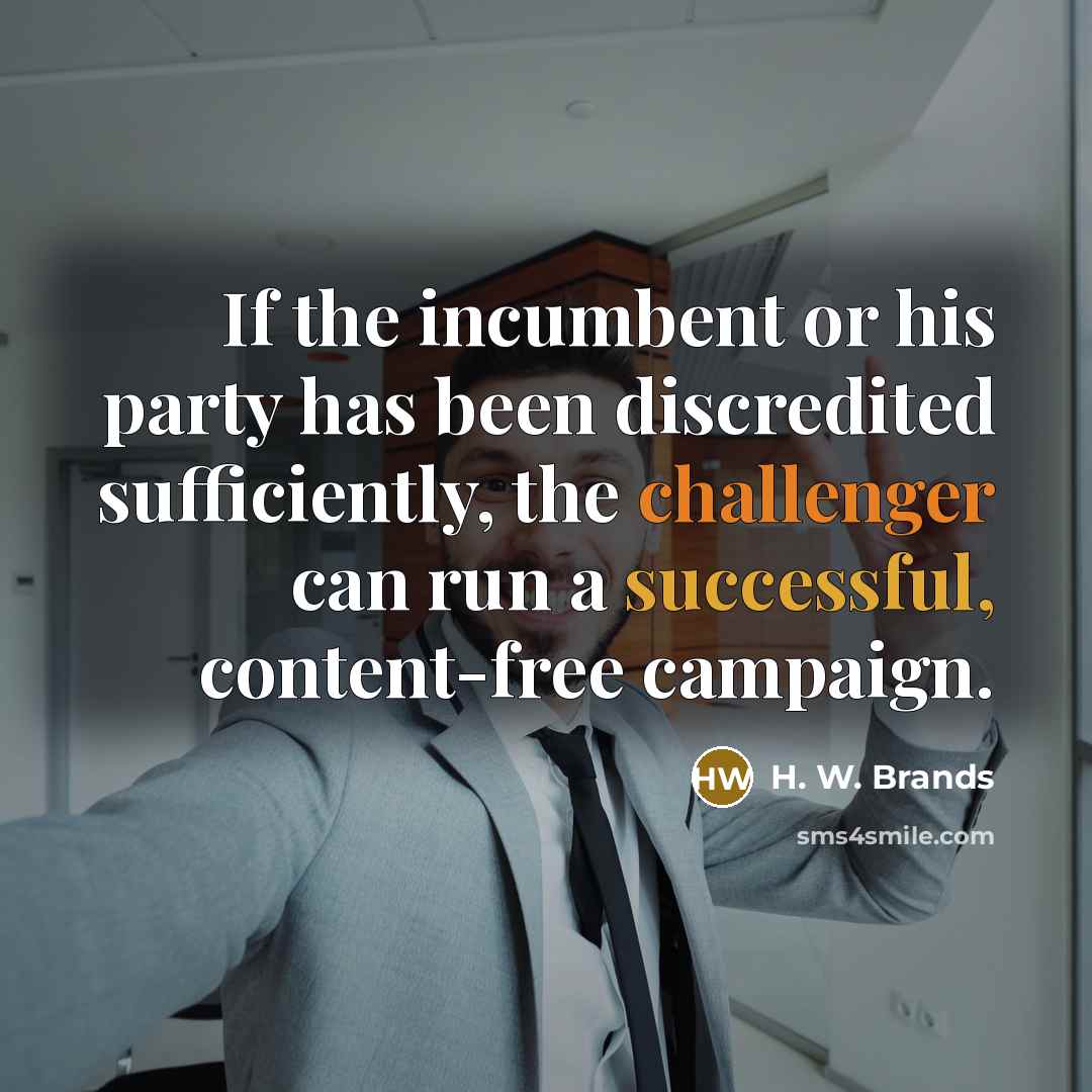 “If the incumbent or his party has been discredited sufficiently, the challenger can run a successful, content-free campaign.” quote by H. W. Brands