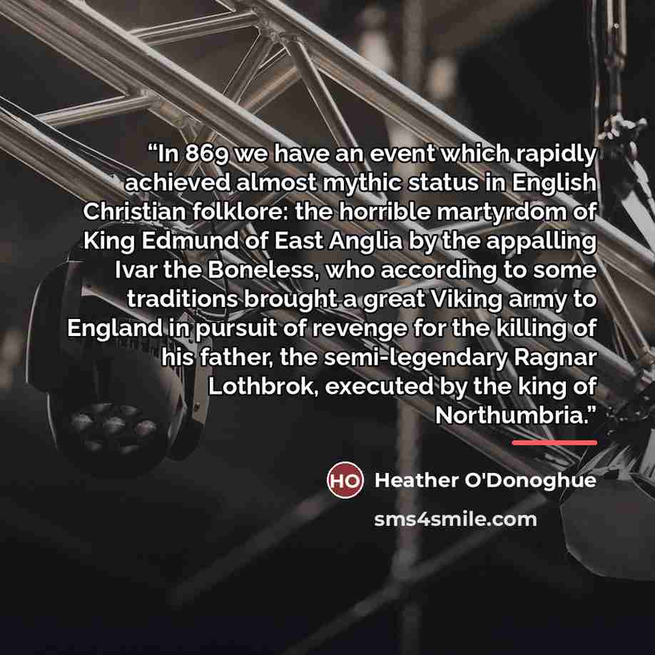 “In 869 we have an event which rapidly achieved almost mythic status in English Christian folklore: the horrible martyrdom of King Edmund of East Anglia by the appalling Ivar the Boneless, who according to some traditions brought a great Viking army to England in pursuit of revenge for the killing…” quote by Heather O'Donoghue
