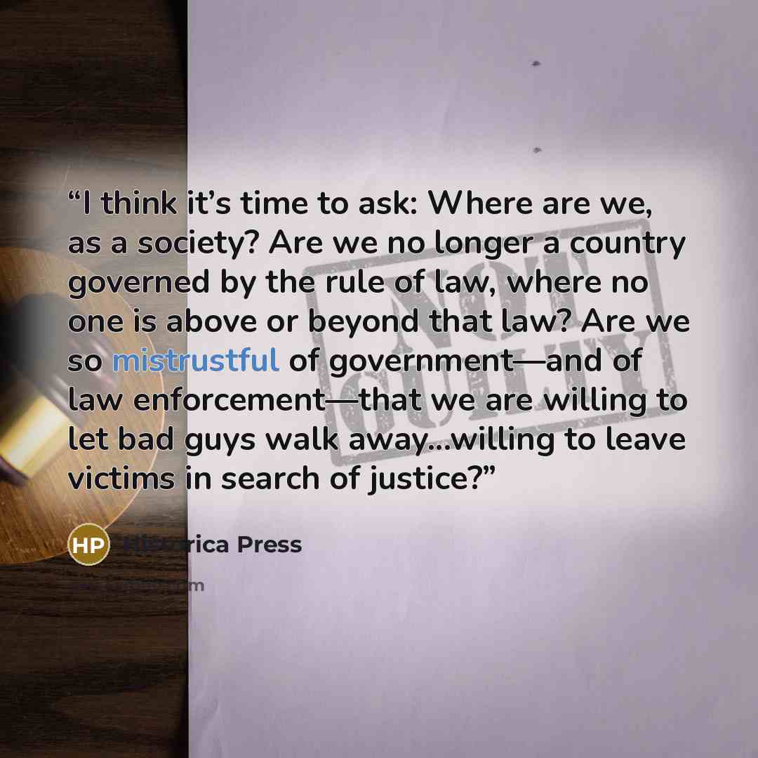 “I think it’s time to ask: Where are we, as a society? Are we no longer a country governed by the rule of law, where no one is above or beyond that law? Are we so mistrustful of government—and of law enforcement—that we are willing to let bad guys walk away...willing to leave victims in search of…” quote by Historica Press