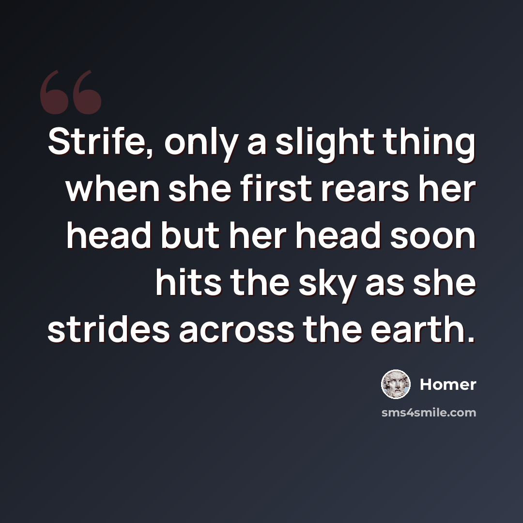 “Strife, only a slight thing when she first rears her head but her head soon hits the sky as she strides across the earth.” quote by Homer