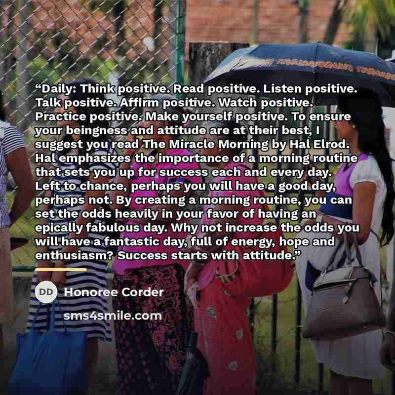 “Daily: Think positive. Read positive. Listen positive. Talk positive. Affirm positive. Watch positive. Practice positive. Make yourself positive. To ensure your beingness and attitude are at their best, I suggest you read The Miracle Morning by Hal Elrod. Hal emphasizes the importance of a morning…” quote by Honoree Corder