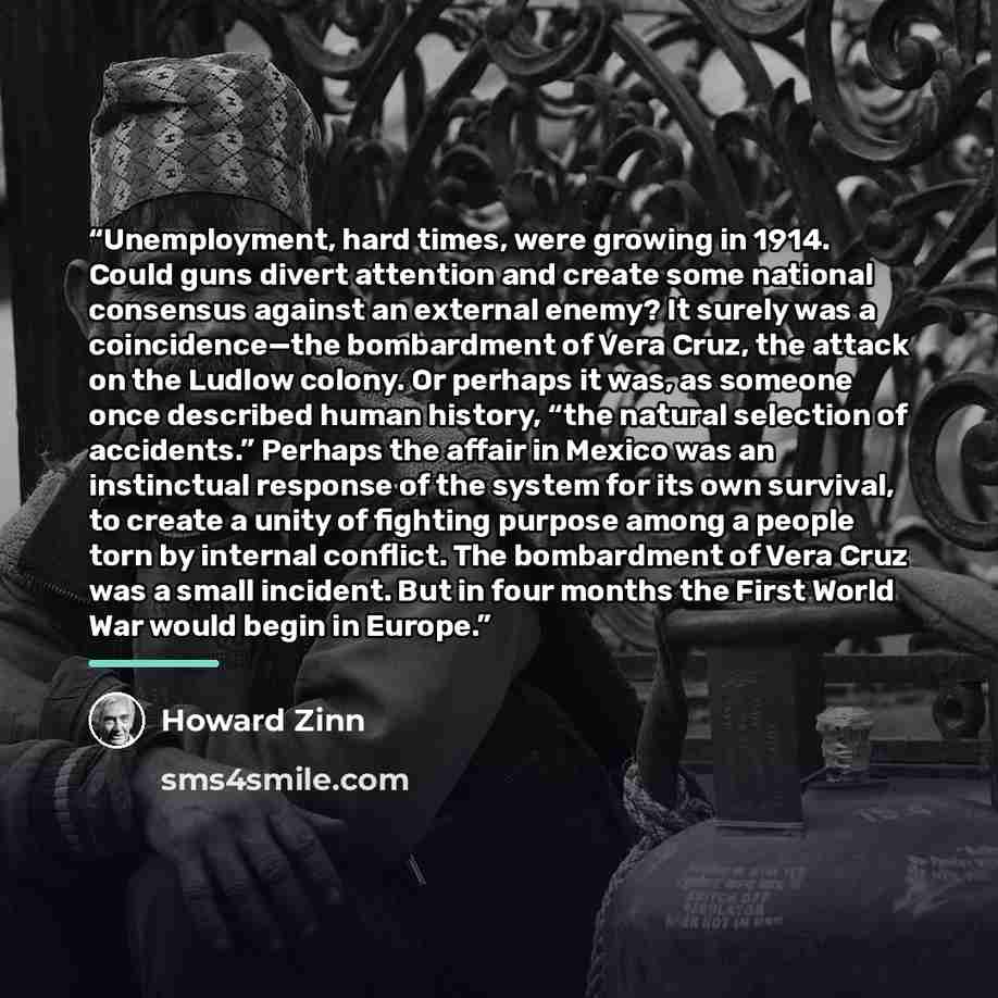 “Unemployment, hard times, were growing in 1914. Could guns divert attention and create some national consensus against an external enemy? It surely was a coincidence—the bombardment of Vera Cruz, the attack on the Ludlow colony. Or perhaps it was, as someone once described human history, “the…” quote by Howard Zinn