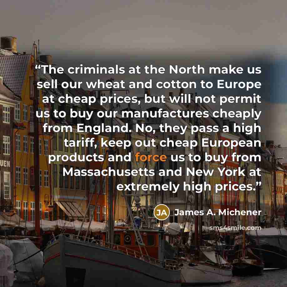 “The criminals at the North make us sell our wheat and cotton to Europe at cheap prices, but will not permit us to buy our manufactures cheaply from England. No, they pass a high tariff, keep out cheap European products and force us to buy from Massachusetts and New York at extremely high prices.” quote by James A. Michener