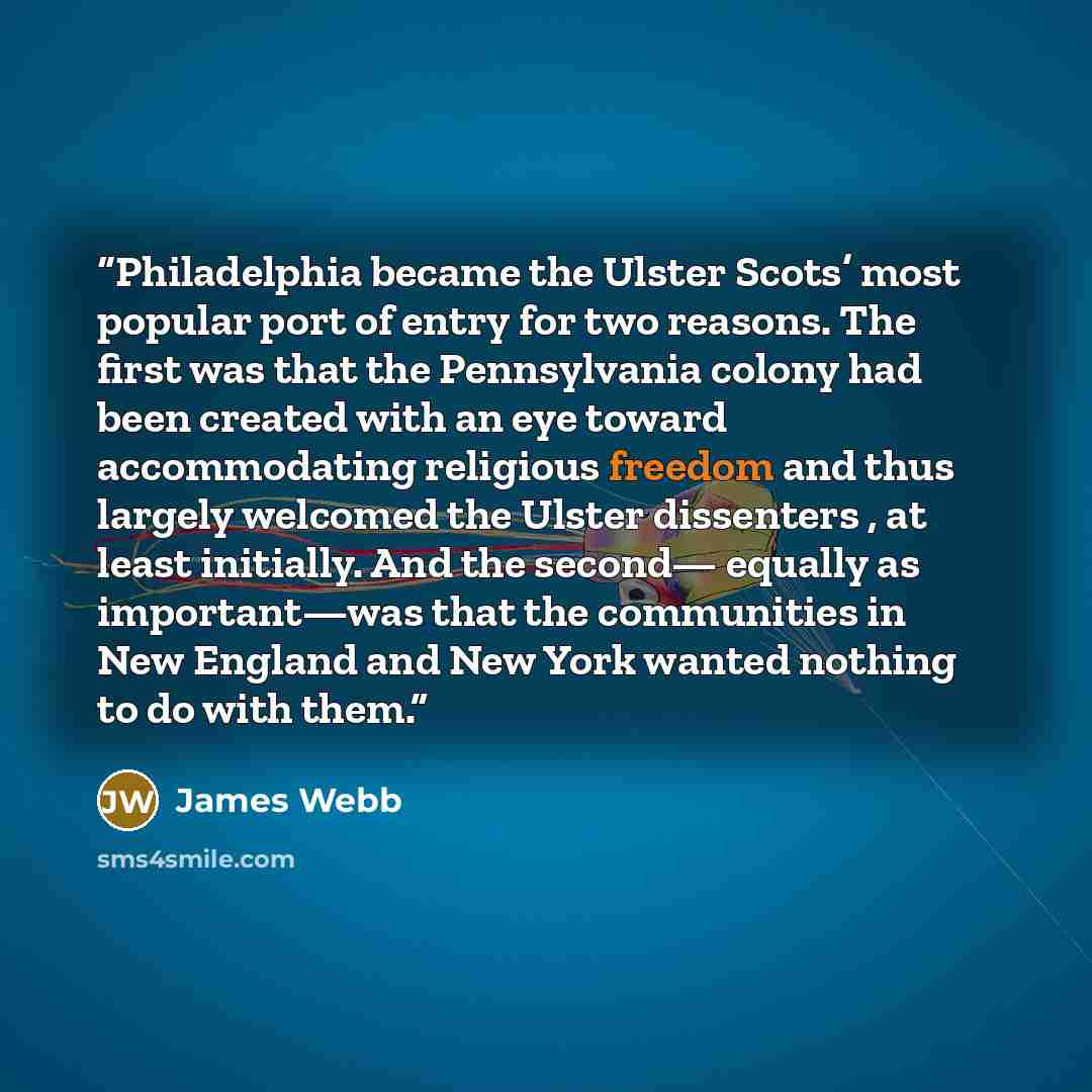 “Philadelphia became the Ulster Scots’ most popular port of entry for two reasons. The first was that the Pennsylvania colony had been created with an eye toward accommodating religious freedom and thus largely welcomed the Ulster dissenters , at least initially. And the second— equally as…” quote by James Webb