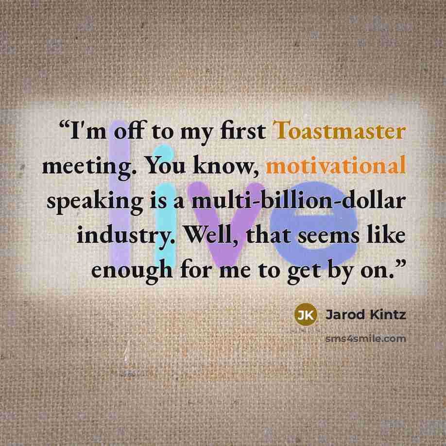“I'm off to my first Toastmaster meeting. You know, motivational speaking is a multi-billion-dollar industry. Well, that seems like enough for me to get by on.” quote by Jarod Kintz