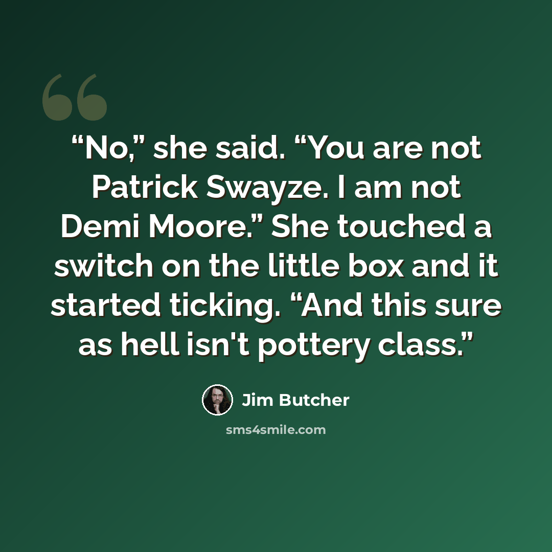 “No,” she said. “You are not Patrick Swayze. I am not Demi Moore.” She touched a switch on the little box and it started ticking. “And this sure as hell isn't pottery class.” quote by Jim Butcher