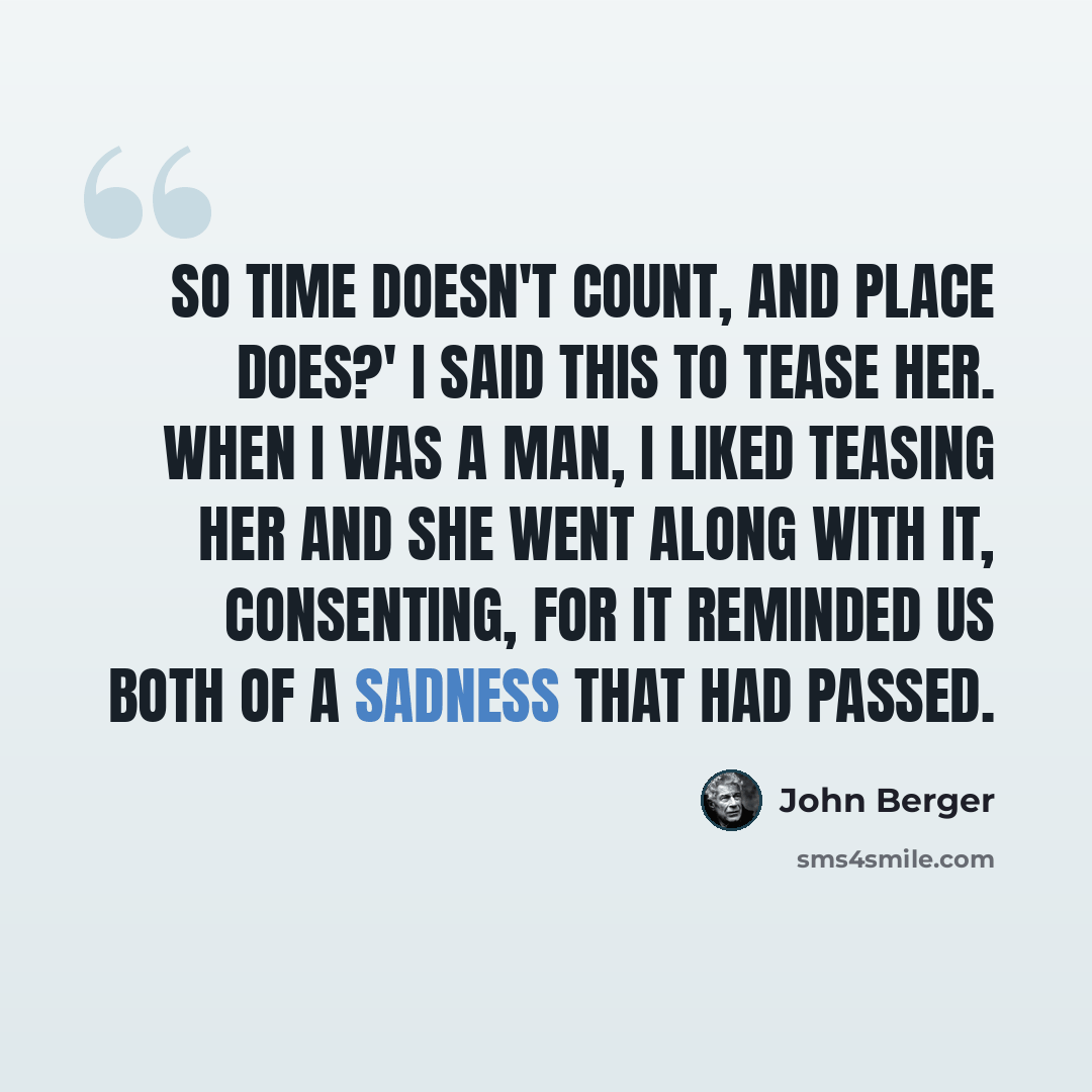 “So time doesn't count, and place does?' I said this to tease her. When I was a man, I liked teasing her and she went along with it, consenting, for it reminded us both of a sadness that had passed.” quote by John Berger