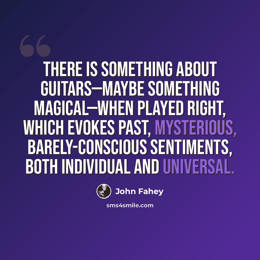 “There is something about guitars—maybe something magical—when played right, which evokes past, mysterious, barely-conscious sentiments, both individual and universal.” quote by John Fahey